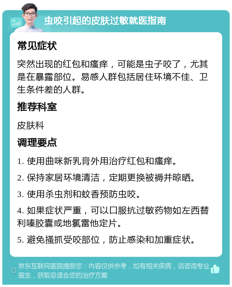 虫咬引起的皮肤过敏就医指南 常见症状 突然出现的红包和瘙痒，可能是虫子咬了，尤其是在暴露部位。易感人群包括居住环境不佳、卫生条件差的人群。 推荐科室 皮肤科 调理要点 1. 使用曲咪新乳膏外用治疗红包和瘙痒。 2. 保持家居环境清洁，定期更换被褥并晾晒。 3. 使用杀虫剂和蚊香预防虫咬。 4. 如果症状严重，可以口服抗过敏药物如左西替利嗪胶囊或地氯雷他定片。 5. 避免搔抓受咬部位，防止感染和加重症状。