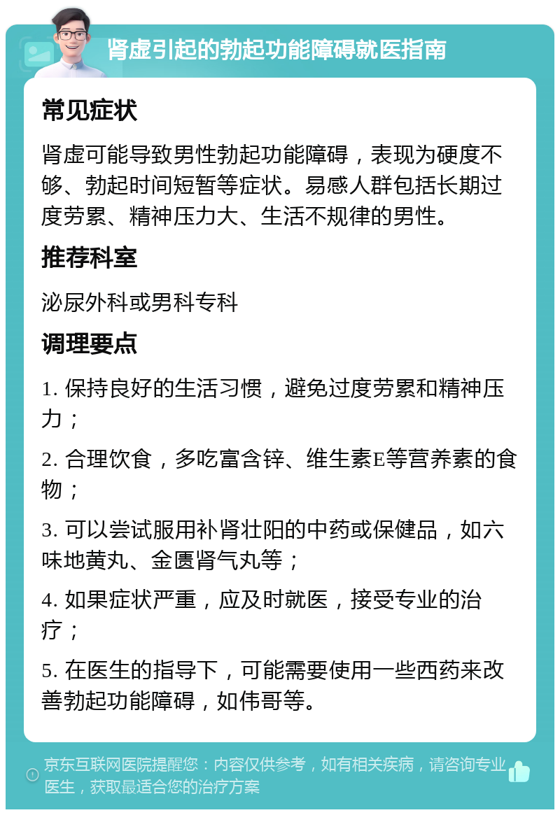 肾虚引起的勃起功能障碍就医指南 常见症状 肾虚可能导致男性勃起功能障碍，表现为硬度不够、勃起时间短暂等症状。易感人群包括长期过度劳累、精神压力大、生活不规律的男性。 推荐科室 泌尿外科或男科专科 调理要点 1. 保持良好的生活习惯，避免过度劳累和精神压力； 2. 合理饮食，多吃富含锌、维生素E等营养素的食物； 3. 可以尝试服用补肾壮阳的中药或保健品，如六味地黄丸、金匮肾气丸等； 4. 如果症状严重，应及时就医，接受专业的治疗； 5. 在医生的指导下，可能需要使用一些西药来改善勃起功能障碍，如伟哥等。