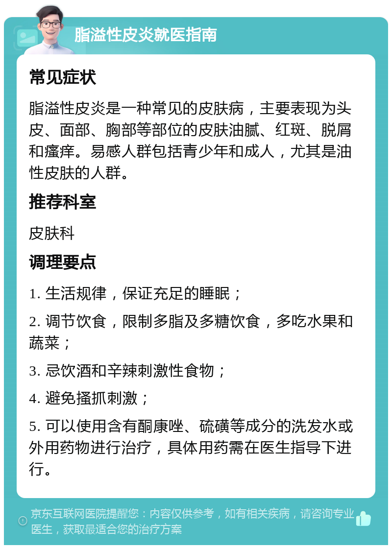 脂溢性皮炎就医指南 常见症状 脂溢性皮炎是一种常见的皮肤病，主要表现为头皮、面部、胸部等部位的皮肤油腻、红斑、脱屑和瘙痒。易感人群包括青少年和成人，尤其是油性皮肤的人群。 推荐科室 皮肤科 调理要点 1. 生活规律，保证充足的睡眠； 2. 调节饮食，限制多脂及多糖饮食，多吃水果和蔬菜； 3. 忌饮酒和辛辣刺激性食物； 4. 避免搔抓刺激； 5. 可以使用含有酮康唑、硫磺等成分的洗发水或外用药物进行治疗，具体用药需在医生指导下进行。