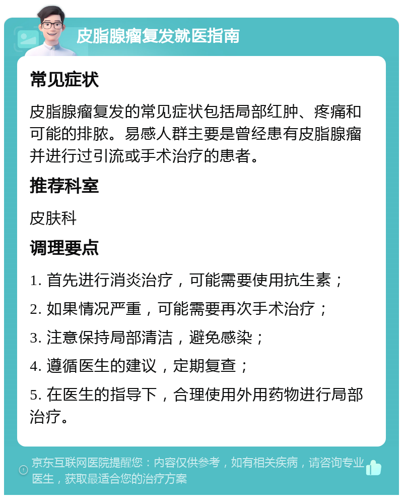 皮脂腺瘤复发就医指南 常见症状 皮脂腺瘤复发的常见症状包括局部红肿、疼痛和可能的排脓。易感人群主要是曾经患有皮脂腺瘤并进行过引流或手术治疗的患者。 推荐科室 皮肤科 调理要点 1. 首先进行消炎治疗，可能需要使用抗生素； 2. 如果情况严重，可能需要再次手术治疗； 3. 注意保持局部清洁，避免感染； 4. 遵循医生的建议，定期复查； 5. 在医生的指导下，合理使用外用药物进行局部治疗。