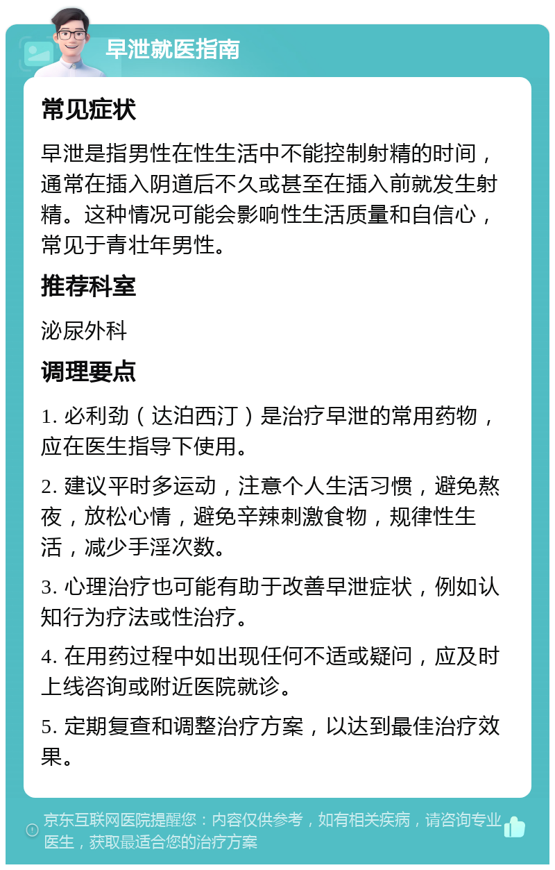 早泄就医指南 常见症状 早泄是指男性在性生活中不能控制射精的时间，通常在插入阴道后不久或甚至在插入前就发生射精。这种情况可能会影响性生活质量和自信心，常见于青壮年男性。 推荐科室 泌尿外科 调理要点 1. 必利劲（达泊西汀）是治疗早泄的常用药物，应在医生指导下使用。 2. 建议平时多运动，注意个人生活习惯，避免熬夜，放松心情，避免辛辣刺激食物，规律性生活，减少手淫次数。 3. 心理治疗也可能有助于改善早泄症状，例如认知行为疗法或性治疗。 4. 在用药过程中如出现任何不适或疑问，应及时上线咨询或附近医院就诊。 5. 定期复查和调整治疗方案，以达到最佳治疗效果。