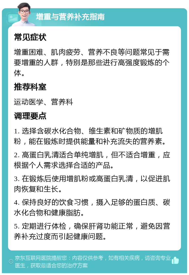 增重与营养补充指南 常见症状 增重困难、肌肉疲劳、营养不良等问题常见于需要增重的人群，特别是那些进行高强度锻炼的个体。 推荐科室 运动医学、营养科 调理要点 1. 选择含碳水化合物、维生素和矿物质的增肌粉，能在锻炼时提供能量和补充流失的营养素。 2. 高蛋白乳清适合单纯增肌，但不适合增重，应根据个人需求选择合适的产品。 3. 在锻炼后使用增肌粉或高蛋白乳清，以促进肌肉恢复和生长。 4. 保持良好的饮食习惯，摄入足够的蛋白质、碳水化合物和健康脂肪。 5. 定期进行体检，确保肝肾功能正常，避免因营养补充过度而引起健康问题。