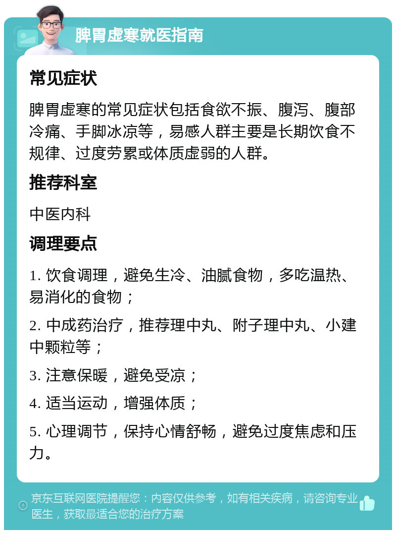 脾胃虚寒就医指南 常见症状 脾胃虚寒的常见症状包括食欲不振、腹泻、腹部冷痛、手脚冰凉等，易感人群主要是长期饮食不规律、过度劳累或体质虚弱的人群。 推荐科室 中医内科 调理要点 1. 饮食调理，避免生冷、油腻食物，多吃温热、易消化的食物； 2. 中成药治疗，推荐理中丸、附子理中丸、小建中颗粒等； 3. 注意保暖，避免受凉； 4. 适当运动，增强体质； 5. 心理调节，保持心情舒畅，避免过度焦虑和压力。