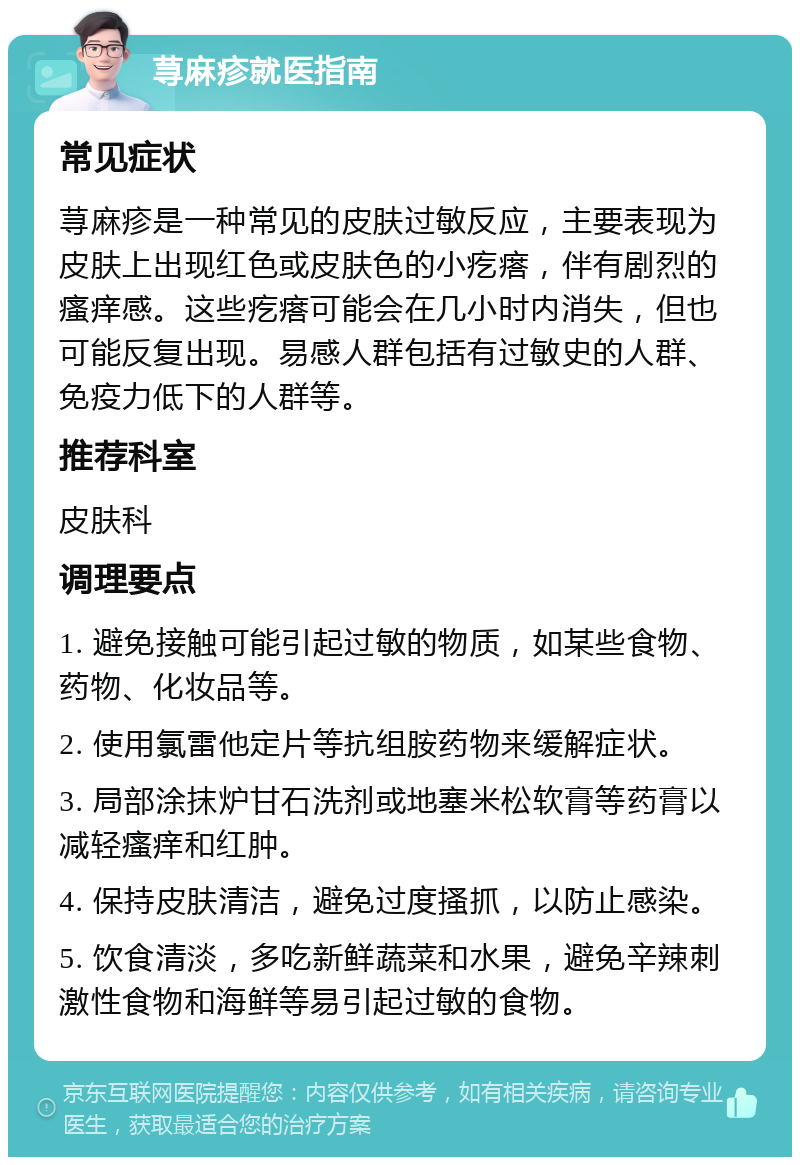 荨麻疹就医指南 常见症状 荨麻疹是一种常见的皮肤过敏反应，主要表现为皮肤上出现红色或皮肤色的小疙瘩，伴有剧烈的瘙痒感。这些疙瘩可能会在几小时内消失，但也可能反复出现。易感人群包括有过敏史的人群、免疫力低下的人群等。 推荐科室 皮肤科 调理要点 1. 避免接触可能引起过敏的物质，如某些食物、药物、化妆品等。 2. 使用氯雷他定片等抗组胺药物来缓解症状。 3. 局部涂抹炉甘石洗剂或地塞米松软膏等药膏以减轻瘙痒和红肿。 4. 保持皮肤清洁，避免过度搔抓，以防止感染。 5. 饮食清淡，多吃新鲜蔬菜和水果，避免辛辣刺激性食物和海鲜等易引起过敏的食物。