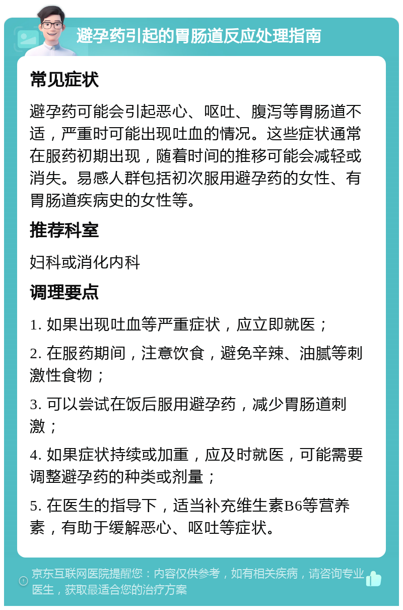 避孕药引起的胃肠道反应处理指南 常见症状 避孕药可能会引起恶心、呕吐、腹泻等胃肠道不适，严重时可能出现吐血的情况。这些症状通常在服药初期出现，随着时间的推移可能会减轻或消失。易感人群包括初次服用避孕药的女性、有胃肠道疾病史的女性等。 推荐科室 妇科或消化内科 调理要点 1. 如果出现吐血等严重症状，应立即就医； 2. 在服药期间，注意饮食，避免辛辣、油腻等刺激性食物； 3. 可以尝试在饭后服用避孕药，减少胃肠道刺激； 4. 如果症状持续或加重，应及时就医，可能需要调整避孕药的种类或剂量； 5. 在医生的指导下，适当补充维生素B6等营养素，有助于缓解恶心、呕吐等症状。