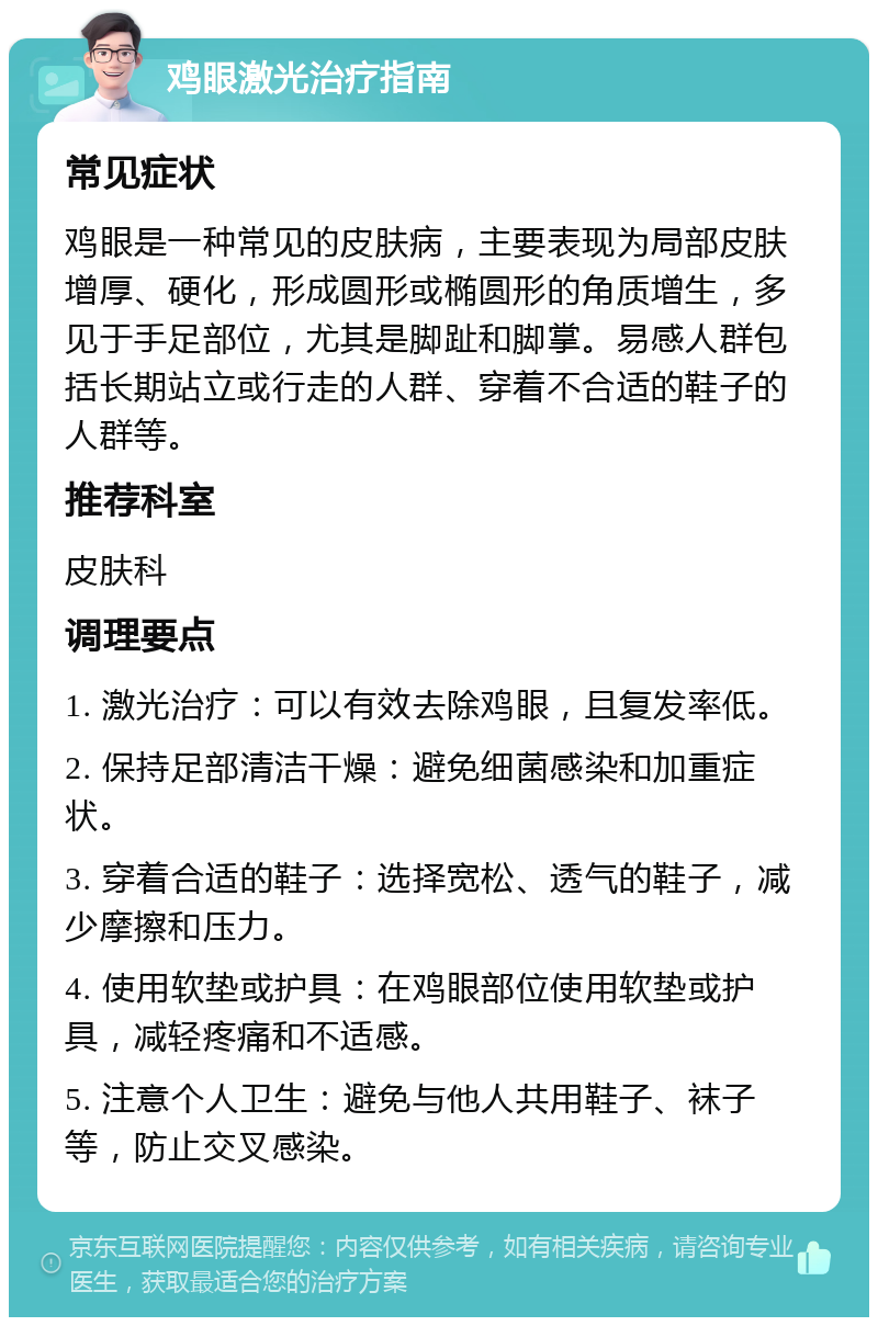 鸡眼激光治疗指南 常见症状 鸡眼是一种常见的皮肤病，主要表现为局部皮肤增厚、硬化，形成圆形或椭圆形的角质增生，多见于手足部位，尤其是脚趾和脚掌。易感人群包括长期站立或行走的人群、穿着不合适的鞋子的人群等。 推荐科室 皮肤科 调理要点 1. 激光治疗：可以有效去除鸡眼，且复发率低。 2. 保持足部清洁干燥：避免细菌感染和加重症状。 3. 穿着合适的鞋子：选择宽松、透气的鞋子，减少摩擦和压力。 4. 使用软垫或护具：在鸡眼部位使用软垫或护具，减轻疼痛和不适感。 5. 注意个人卫生：避免与他人共用鞋子、袜子等，防止交叉感染。