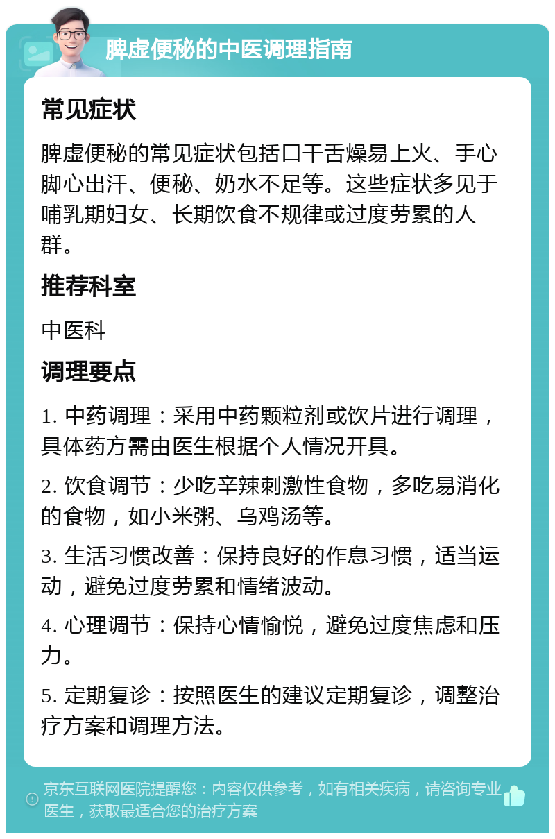 脾虚便秘的中医调理指南 常见症状 脾虚便秘的常见症状包括口干舌燥易上火、手心脚心出汗、便秘、奶水不足等。这些症状多见于哺乳期妇女、长期饮食不规律或过度劳累的人群。 推荐科室 中医科 调理要点 1. 中药调理：采用中药颗粒剂或饮片进行调理，具体药方需由医生根据个人情况开具。 2. 饮食调节：少吃辛辣刺激性食物，多吃易消化的食物，如小米粥、乌鸡汤等。 3. 生活习惯改善：保持良好的作息习惯，适当运动，避免过度劳累和情绪波动。 4. 心理调节：保持心情愉悦，避免过度焦虑和压力。 5. 定期复诊：按照医生的建议定期复诊，调整治疗方案和调理方法。