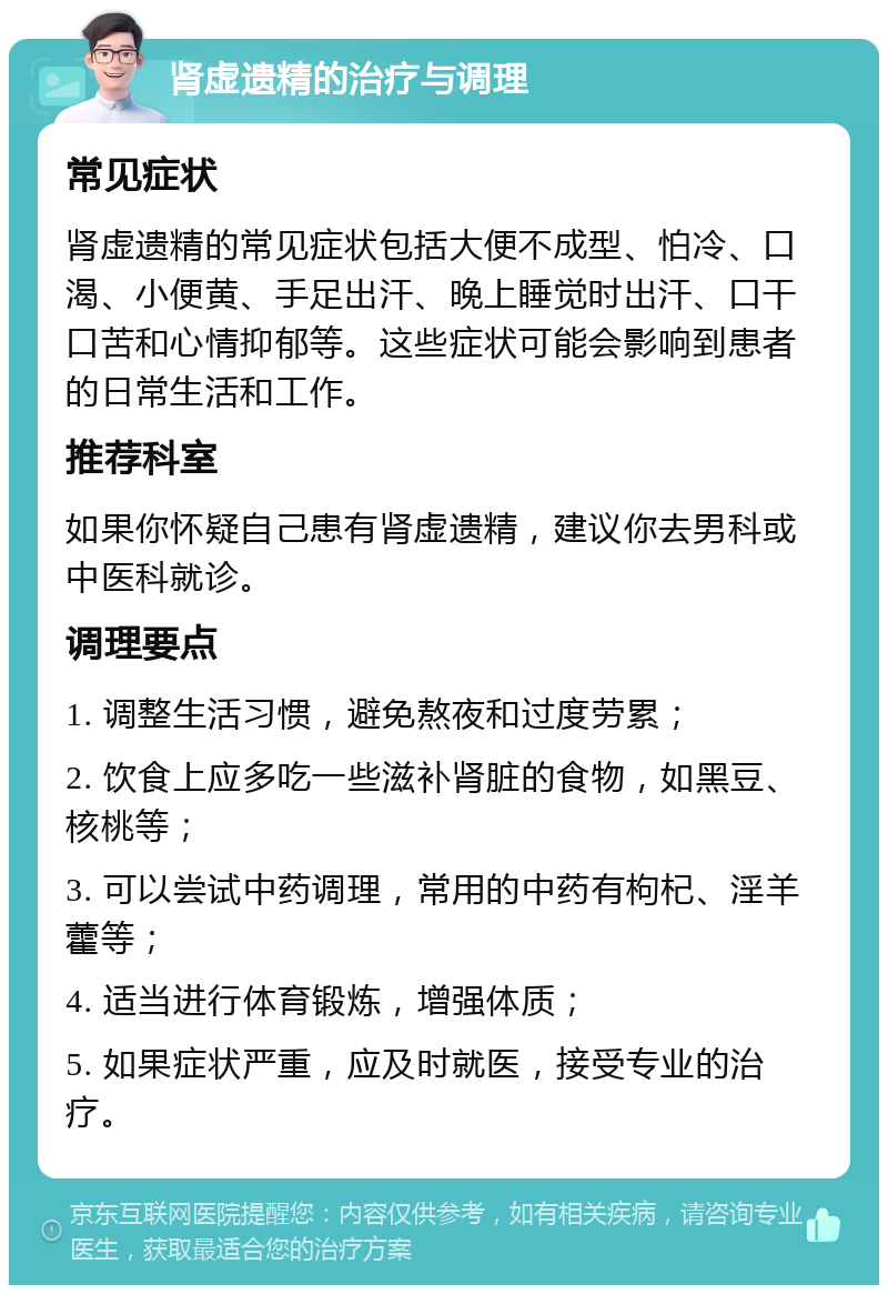 肾虚遗精的治疗与调理 常见症状 肾虚遗精的常见症状包括大便不成型、怕冷、口渴、小便黄、手足出汗、晚上睡觉时出汗、口干口苦和心情抑郁等。这些症状可能会影响到患者的日常生活和工作。 推荐科室 如果你怀疑自己患有肾虚遗精，建议你去男科或中医科就诊。 调理要点 1. 调整生活习惯，避免熬夜和过度劳累； 2. 饮食上应多吃一些滋补肾脏的食物，如黑豆、核桃等； 3. 可以尝试中药调理，常用的中药有枸杞、淫羊藿等； 4. 适当进行体育锻炼，增强体质； 5. 如果症状严重，应及时就医，接受专业的治疗。