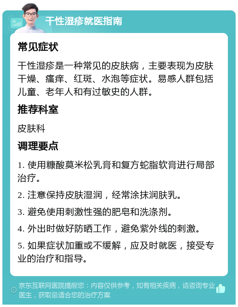 干性湿疹就医指南 常见症状 干性湿疹是一种常见的皮肤病，主要表现为皮肤干燥、瘙痒、红斑、水泡等症状。易感人群包括儿童、老年人和有过敏史的人群。 推荐科室 皮肤科 调理要点 1. 使用糠酸莫米松乳膏和复方蛇脂软膏进行局部治疗。 2. 注意保持皮肤湿润，经常涂抹润肤乳。 3. 避免使用刺激性强的肥皂和洗涤剂。 4. 外出时做好防晒工作，避免紫外线的刺激。 5. 如果症状加重或不缓解，应及时就医，接受专业的治疗和指导。