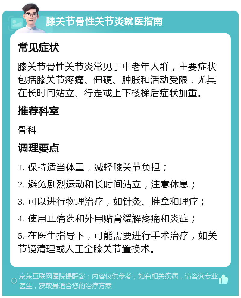 膝关节骨性关节炎就医指南 常见症状 膝关节骨性关节炎常见于中老年人群，主要症状包括膝关节疼痛、僵硬、肿胀和活动受限，尤其在长时间站立、行走或上下楼梯后症状加重。 推荐科室 骨科 调理要点 1. 保持适当体重，减轻膝关节负担； 2. 避免剧烈运动和长时间站立，注意休息； 3. 可以进行物理治疗，如针灸、推拿和理疗； 4. 使用止痛药和外用贴膏缓解疼痛和炎症； 5. 在医生指导下，可能需要进行手术治疗，如关节镜清理或人工全膝关节置换术。