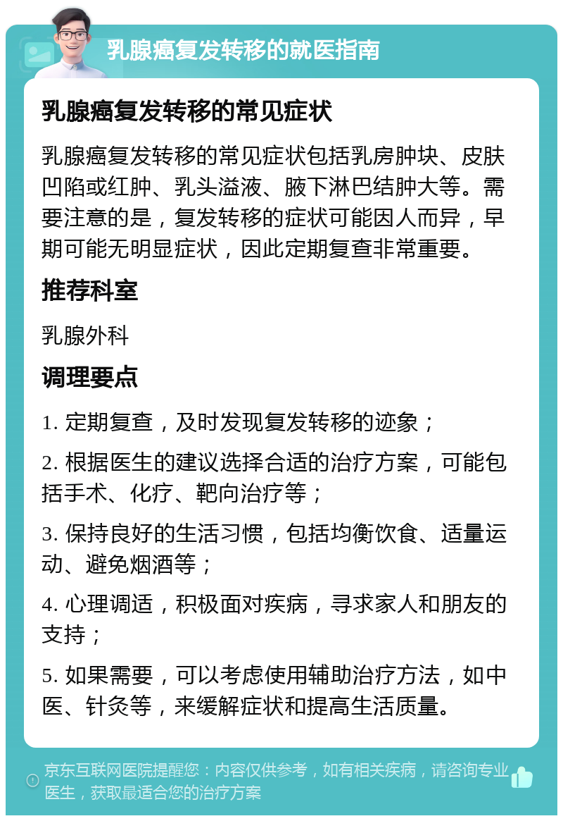 乳腺癌复发转移的就医指南 乳腺癌复发转移的常见症状 乳腺癌复发转移的常见症状包括乳房肿块、皮肤凹陷或红肿、乳头溢液、腋下淋巴结肿大等。需要注意的是，复发转移的症状可能因人而异，早期可能无明显症状，因此定期复查非常重要。 推荐科室 乳腺外科 调理要点 1. 定期复查，及时发现复发转移的迹象； 2. 根据医生的建议选择合适的治疗方案，可能包括手术、化疗、靶向治疗等； 3. 保持良好的生活习惯，包括均衡饮食、适量运动、避免烟酒等； 4. 心理调适，积极面对疾病，寻求家人和朋友的支持； 5. 如果需要，可以考虑使用辅助治疗方法，如中医、针灸等，来缓解症状和提高生活质量。