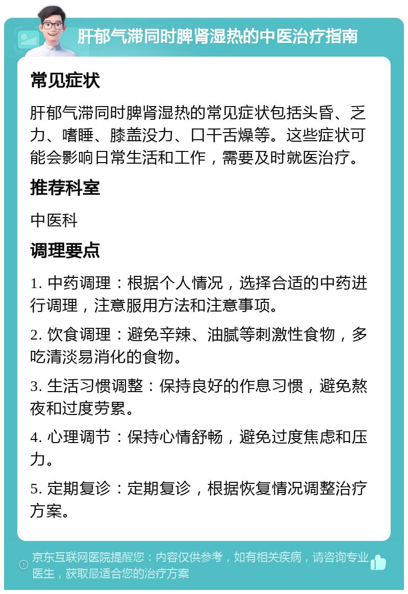 肝郁气滞同时脾肾湿热的中医治疗指南 常见症状 肝郁气滞同时脾肾湿热的常见症状包括头昏、乏力、嗜睡、膝盖没力、口干舌燥等。这些症状可能会影响日常生活和工作，需要及时就医治疗。 推荐科室 中医科 调理要点 1. 中药调理：根据个人情况，选择合适的中药进行调理，注意服用方法和注意事项。 2. 饮食调理：避免辛辣、油腻等刺激性食物，多吃清淡易消化的食物。 3. 生活习惯调整：保持良好的作息习惯，避免熬夜和过度劳累。 4. 心理调节：保持心情舒畅，避免过度焦虑和压力。 5. 定期复诊：定期复诊，根据恢复情况调整治疗方案。