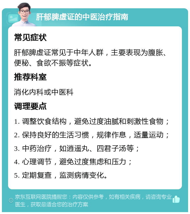 肝郁脾虚证的中医治疗指南 常见症状 肝郁脾虚证常见于中年人群，主要表现为腹胀、便秘、食欲不振等症状。 推荐科室 消化内科或中医科 调理要点 1. 调整饮食结构，避免过度油腻和刺激性食物； 2. 保持良好的生活习惯，规律作息，适量运动； 3. 中药治疗，如逍遥丸、四君子汤等； 4. 心理调节，避免过度焦虑和压力； 5. 定期复查，监测病情变化。