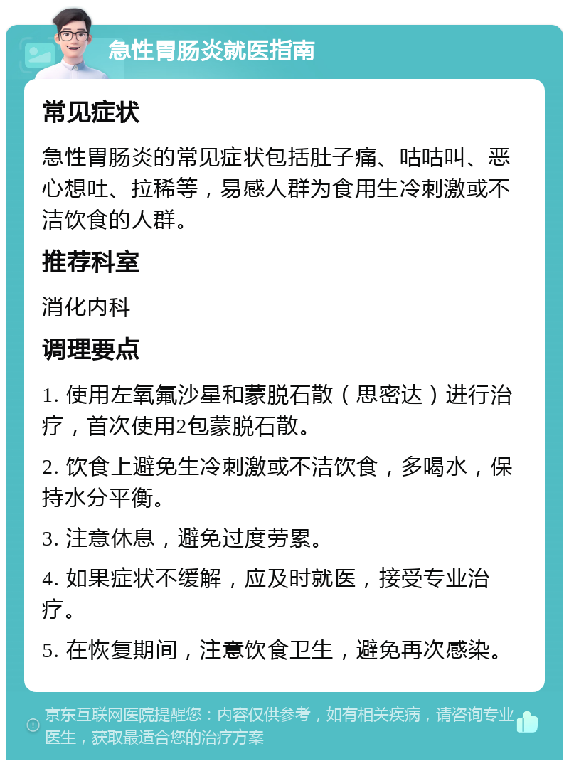 急性胃肠炎就医指南 常见症状 急性胃肠炎的常见症状包括肚子痛、咕咕叫、恶心想吐、拉稀等，易感人群为食用生冷刺激或不洁饮食的人群。 推荐科室 消化内科 调理要点 1. 使用左氧氟沙星和蒙脱石散（思密达）进行治疗，首次使用2包蒙脱石散。 2. 饮食上避免生冷刺激或不洁饮食，多喝水，保持水分平衡。 3. 注意休息，避免过度劳累。 4. 如果症状不缓解，应及时就医，接受专业治疗。 5. 在恢复期间，注意饮食卫生，避免再次感染。