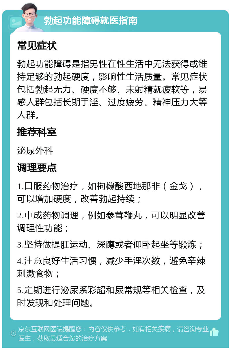 勃起功能障碍就医指南 常见症状 勃起功能障碍是指男性在性生活中无法获得或维持足够的勃起硬度，影响性生活质量。常见症状包括勃起无力、硬度不够、未射精就疲软等，易感人群包括长期手淫、过度疲劳、精神压力大等人群。 推荐科室 泌尿外科 调理要点 1.口服药物治疗，如枸橼酸西地那非（金戈），可以增加硬度，改善勃起持续； 2.中成药物调理，例如参茸鞭丸，可以明显改善调理性功能； 3.坚持做提肛运动、深蹲或者仰卧起坐等锻炼； 4.注意良好生活习惯，减少手淫次数，避免辛辣刺激食物； 5.定期进行泌尿系彩超和尿常规等相关检查，及时发现和处理问题。