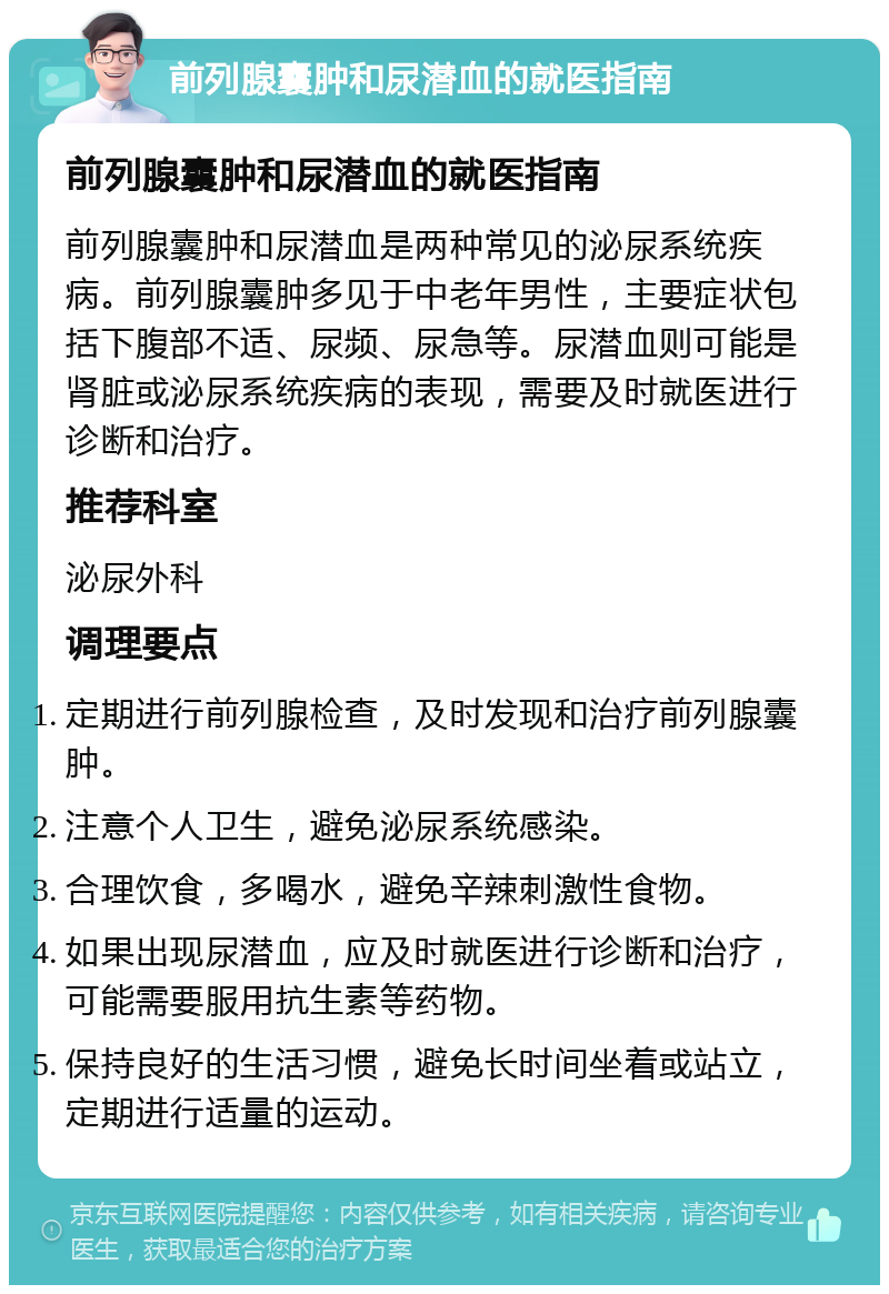 前列腺囊肿和尿潜血的就医指南 前列腺囊肿和尿潜血的就医指南 前列腺囊肿和尿潜血是两种常见的泌尿系统疾病。前列腺囊肿多见于中老年男性，主要症状包括下腹部不适、尿频、尿急等。尿潜血则可能是肾脏或泌尿系统疾病的表现，需要及时就医进行诊断和治疗。 推荐科室 泌尿外科 调理要点 定期进行前列腺检查，及时发现和治疗前列腺囊肿。 注意个人卫生，避免泌尿系统感染。 合理饮食，多喝水，避免辛辣刺激性食物。 如果出现尿潜血，应及时就医进行诊断和治疗，可能需要服用抗生素等药物。 保持良好的生活习惯，避免长时间坐着或站立，定期进行适量的运动。