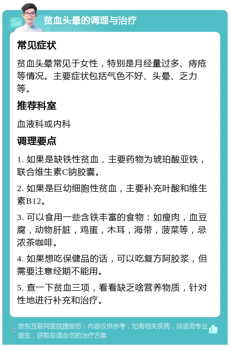 贫血头晕的调理与治疗 常见症状 贫血头晕常见于女性，特别是月经量过多、痔疮等情况。主要症状包括气色不好、头晕、乏力等。 推荐科室 血液科或内科 调理要点 1. 如果是缺铁性贫血，主要药物为琥珀酸亚铁，联合维生素C钠胶囊。 2. 如果是巨幼细胞性贫血，主要补充叶酸和维生素B12。 3. 可以食用一些含铁丰富的食物：如瘦肉，血豆腐，动物肝脏，鸡蛋，木耳，海带，菠菜等，忌浓茶咖啡。 4. 如果想吃保健品的话，可以吃复方阿胶浆，但需要注意经期不能用。 5. 查一下贫血三项，看看缺乏啥营养物质，针对性地进行补充和治疗。