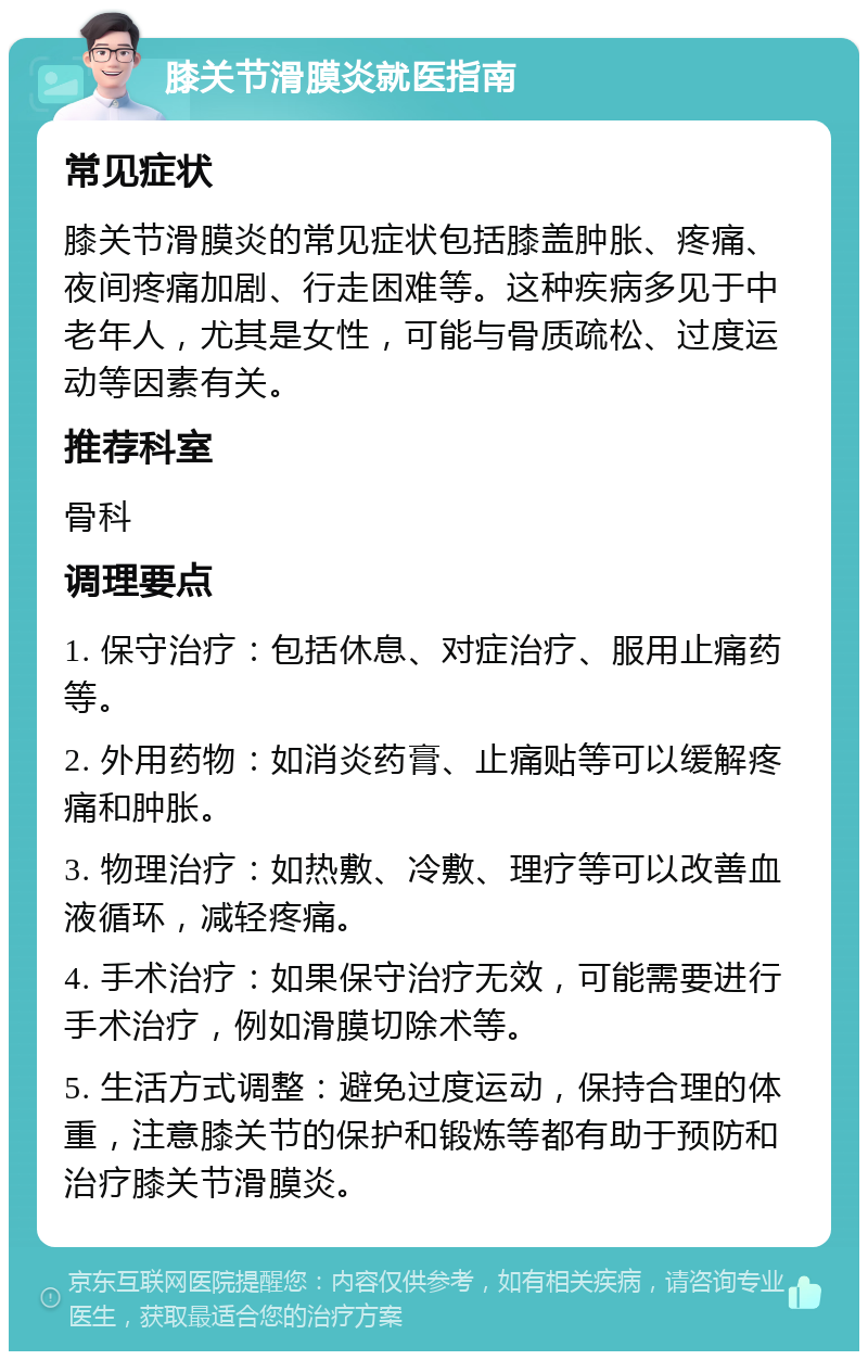 膝关节滑膜炎就医指南 常见症状 膝关节滑膜炎的常见症状包括膝盖肿胀、疼痛、夜间疼痛加剧、行走困难等。这种疾病多见于中老年人，尤其是女性，可能与骨质疏松、过度运动等因素有关。 推荐科室 骨科 调理要点 1. 保守治疗：包括休息、对症治疗、服用止痛药等。 2. 外用药物：如消炎药膏、止痛贴等可以缓解疼痛和肿胀。 3. 物理治疗：如热敷、冷敷、理疗等可以改善血液循环，减轻疼痛。 4. 手术治疗：如果保守治疗无效，可能需要进行手术治疗，例如滑膜切除术等。 5. 生活方式调整：避免过度运动，保持合理的体重，注意膝关节的保护和锻炼等都有助于预防和治疗膝关节滑膜炎。