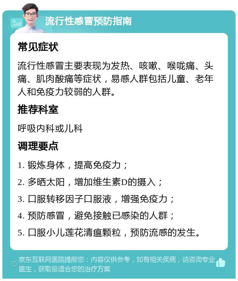 流行性感冒预防指南 常见症状 流行性感冒主要表现为发热、咳嗽、喉咙痛、头痛、肌肉酸痛等症状，易感人群包括儿童、老年人和免疫力较弱的人群。 推荐科室 呼吸内科或儿科 调理要点 1. 锻炼身体，提高免疫力； 2. 多晒太阳，增加维生素D的摄入； 3. 口服转移因子口服液，增强免疫力； 4. 预防感冒，避免接触已感染的人群； 5. 口服小儿莲花清瘟颗粒，预防流感的发生。