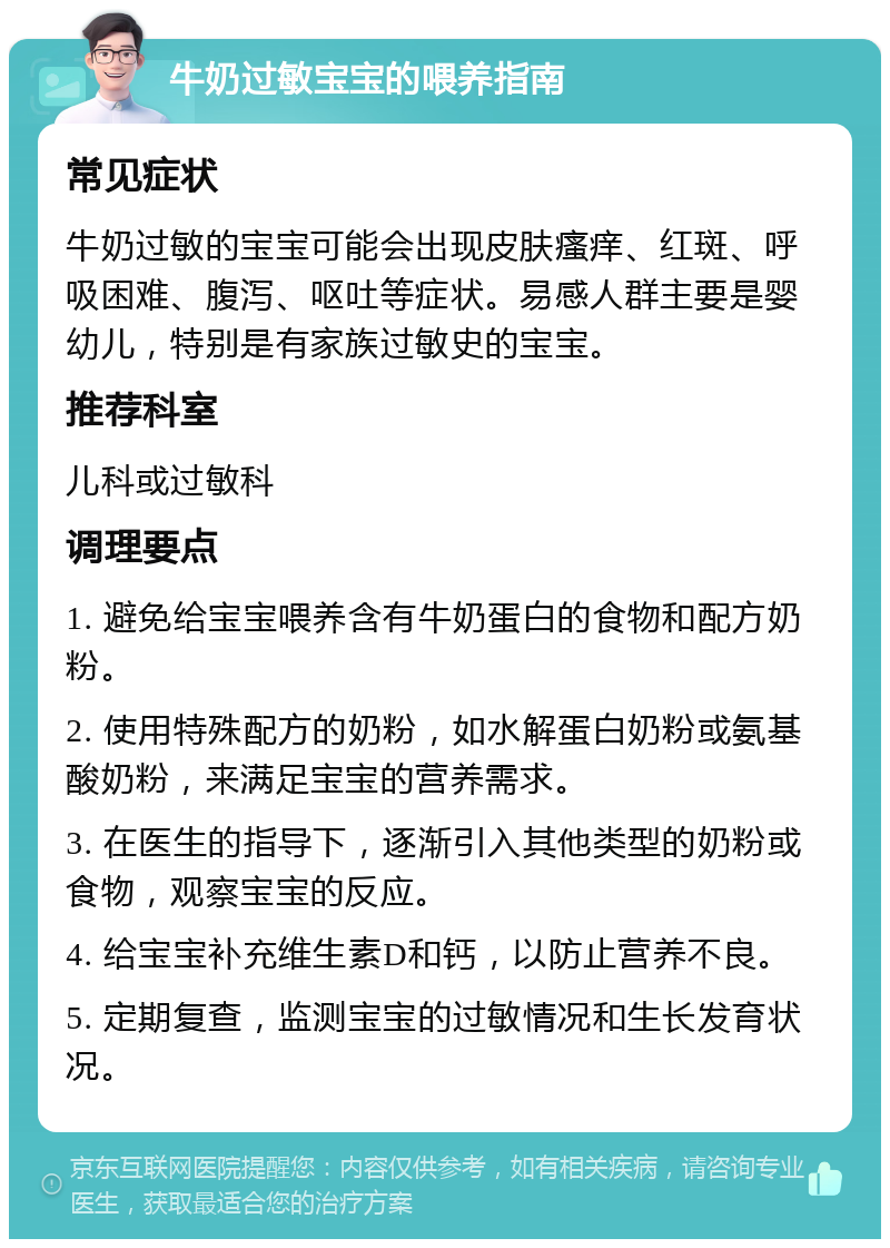 牛奶过敏宝宝的喂养指南 常见症状 牛奶过敏的宝宝可能会出现皮肤瘙痒、红斑、呼吸困难、腹泻、呕吐等症状。易感人群主要是婴幼儿，特别是有家族过敏史的宝宝。 推荐科室 儿科或过敏科 调理要点 1. 避免给宝宝喂养含有牛奶蛋白的食物和配方奶粉。 2. 使用特殊配方的奶粉，如水解蛋白奶粉或氨基酸奶粉，来满足宝宝的营养需求。 3. 在医生的指导下，逐渐引入其他类型的奶粉或食物，观察宝宝的反应。 4. 给宝宝补充维生素D和钙，以防止营养不良。 5. 定期复查，监测宝宝的过敏情况和生长发育状况。