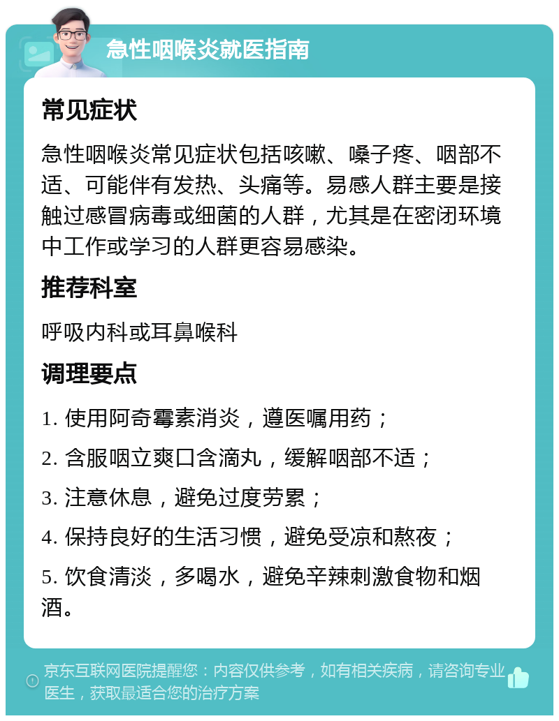 急性咽喉炎就医指南 常见症状 急性咽喉炎常见症状包括咳嗽、嗓子疼、咽部不适、可能伴有发热、头痛等。易感人群主要是接触过感冒病毒或细菌的人群，尤其是在密闭环境中工作或学习的人群更容易感染。 推荐科室 呼吸内科或耳鼻喉科 调理要点 1. 使用阿奇霉素消炎，遵医嘱用药； 2. 含服咽立爽口含滴丸，缓解咽部不适； 3. 注意休息，避免过度劳累； 4. 保持良好的生活习惯，避免受凉和熬夜； 5. 饮食清淡，多喝水，避免辛辣刺激食物和烟酒。