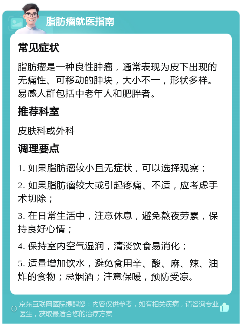 脂肪瘤就医指南 常见症状 脂肪瘤是一种良性肿瘤，通常表现为皮下出现的无痛性、可移动的肿块，大小不一，形状多样。易感人群包括中老年人和肥胖者。 推荐科室 皮肤科或外科 调理要点 1. 如果脂肪瘤较小且无症状，可以选择观察； 2. 如果脂肪瘤较大或引起疼痛、不适，应考虑手术切除； 3. 在日常生活中，注意休息，避免熬夜劳累，保持良好心情； 4. 保持室内空气湿润，清淡饮食易消化； 5. 适量增加饮水，避免食用辛、酸、麻、辣、油炸的食物；忌烟酒；注意保暖，预防受凉。