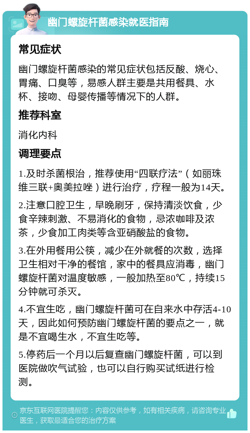 幽门螺旋杆菌感染就医指南 常见症状 幽门螺旋杆菌感染的常见症状包括反酸、烧心、胃痛、口臭等，易感人群主要是共用餐具、水杯、接吻、母婴传播等情况下的人群。 推荐科室 消化内科 调理要点 1.及时杀菌根治，推荐使用“四联疗法”（如丽珠维三联+奥美拉唑）进行治疗，疗程一般为14天。 2.注意口腔卫生，早晚刷牙，保持清淡饮食，少食辛辣刺激、不易消化的食物，忌浓咖啡及浓茶，少食加工肉类等含亚硝酸盐的食物。 3.在外用餐用公筷，减少在外就餐的次数，选择卫生相对干净的餐馆，家中的餐具应消毒，幽门螺旋杆菌对温度敏感，一般加热至80℃，持续15分钟就可杀灭。 4.不宜生吃，幽门螺旋杆菌可在自来水中存活4-10天，因此如何预防幽门螺旋杆菌的要点之一，就是不宜喝生水，不宜生吃等。 5.停药后一个月以后复查幽门螺旋杆菌，可以到医院做吹气试验，也可以自行购买试纸进行检测。