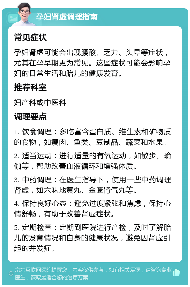 孕妇肾虚调理指南 常见症状 孕妇肾虚可能会出现腰酸、乏力、头晕等症状，尤其在孕早期更为常见。这些症状可能会影响孕妇的日常生活和胎儿的健康发育。 推荐科室 妇产科或中医科 调理要点 1. 饮食调理：多吃富含蛋白质、维生素和矿物质的食物，如瘦肉、鱼类、豆制品、蔬菜和水果。 2. 适当运动：进行适量的有氧运动，如散步、瑜伽等，帮助改善血液循环和增强体质。 3. 中药调理：在医生指导下，使用一些中药调理肾虚，如六味地黄丸、金匮肾气丸等。 4. 保持良好心态：避免过度紧张和焦虑，保持心情舒畅，有助于改善肾虚症状。 5. 定期检查：定期到医院进行产检，及时了解胎儿的发育情况和自身的健康状况，避免因肾虚引起的并发症。