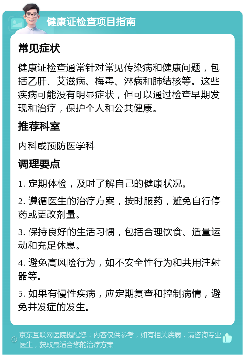 健康证检查项目指南 常见症状 健康证检查通常针对常见传染病和健康问题，包括乙肝、艾滋病、梅毒、淋病和肺结核等。这些疾病可能没有明显症状，但可以通过检查早期发现和治疗，保护个人和公共健康。 推荐科室 内科或预防医学科 调理要点 1. 定期体检，及时了解自己的健康状况。 2. 遵循医生的治疗方案，按时服药，避免自行停药或更改剂量。 3. 保持良好的生活习惯，包括合理饮食、适量运动和充足休息。 4. 避免高风险行为，如不安全性行为和共用注射器等。 5. 如果有慢性疾病，应定期复查和控制病情，避免并发症的发生。