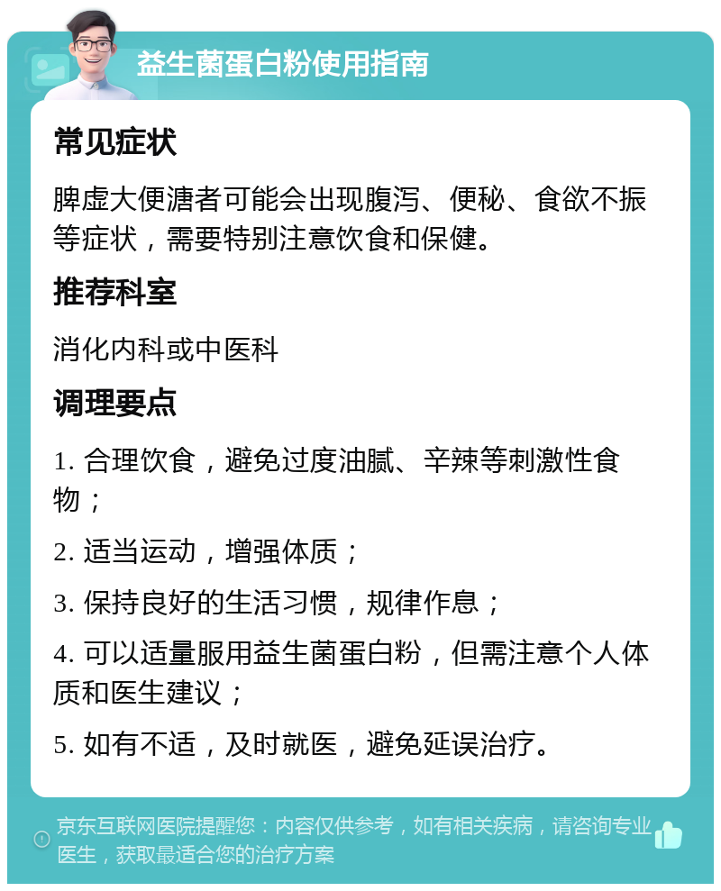 益生菌蛋白粉使用指南 常见症状 脾虚大便溏者可能会出现腹泻、便秘、食欲不振等症状，需要特别注意饮食和保健。 推荐科室 消化内科或中医科 调理要点 1. 合理饮食，避免过度油腻、辛辣等刺激性食物； 2. 适当运动，增强体质； 3. 保持良好的生活习惯，规律作息； 4. 可以适量服用益生菌蛋白粉，但需注意个人体质和医生建议； 5. 如有不适，及时就医，避免延误治疗。