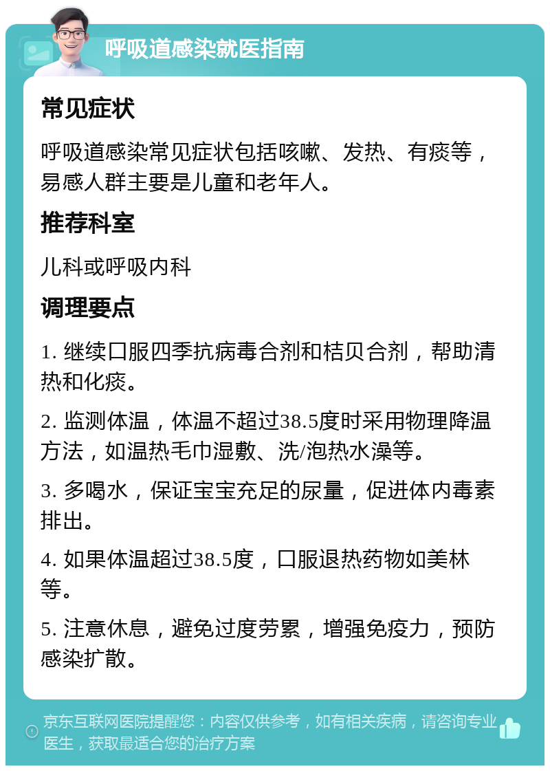 呼吸道感染就医指南 常见症状 呼吸道感染常见症状包括咳嗽、发热、有痰等，易感人群主要是儿童和老年人。 推荐科室 儿科或呼吸内科 调理要点 1. 继续口服四季抗病毒合剂和桔贝合剂，帮助清热和化痰。 2. 监测体温，体温不超过38.5度时采用物理降温方法，如温热毛巾湿敷、洗/泡热水澡等。 3. 多喝水，保证宝宝充足的尿量，促进体内毒素排出。 4. 如果体温超过38.5度，口服退热药物如美林等。 5. 注意休息，避免过度劳累，增强免疫力，预防感染扩散。