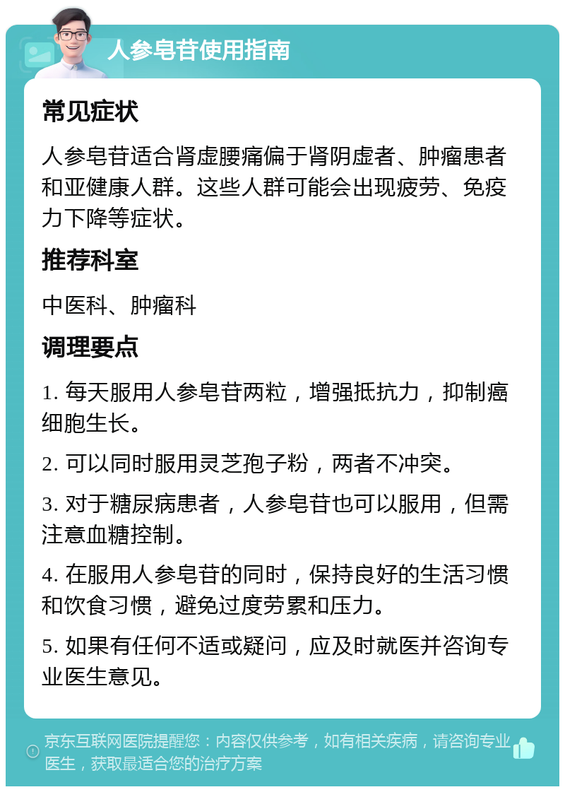 人参皂苷使用指南 常见症状 人参皂苷适合肾虚腰痛偏于肾阴虚者、肿瘤患者和亚健康人群。这些人群可能会出现疲劳、免疫力下降等症状。 推荐科室 中医科、肿瘤科 调理要点 1. 每天服用人参皂苷两粒，增强抵抗力，抑制癌细胞生长。 2. 可以同时服用灵芝孢子粉，两者不冲突。 3. 对于糖尿病患者，人参皂苷也可以服用，但需注意血糖控制。 4. 在服用人参皂苷的同时，保持良好的生活习惯和饮食习惯，避免过度劳累和压力。 5. 如果有任何不适或疑问，应及时就医并咨询专业医生意见。