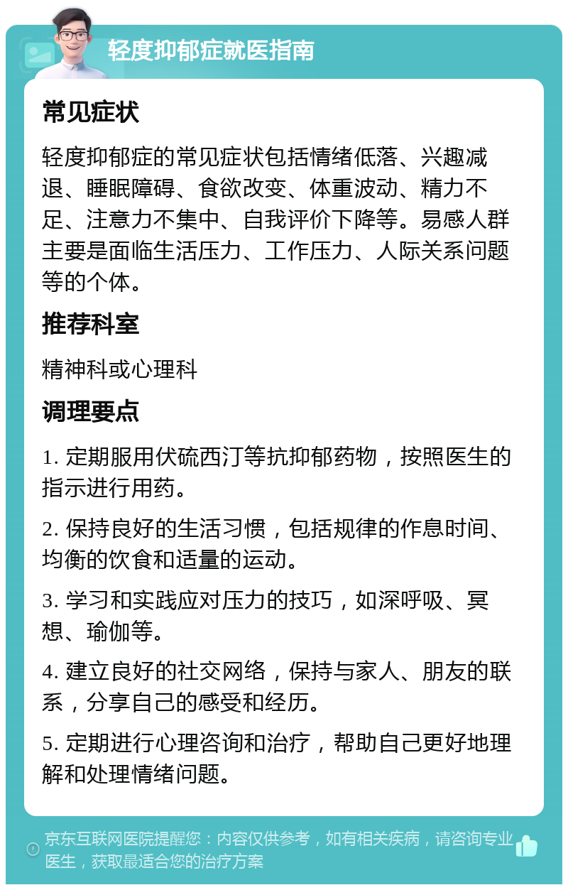 轻度抑郁症就医指南 常见症状 轻度抑郁症的常见症状包括情绪低落、兴趣减退、睡眠障碍、食欲改变、体重波动、精力不足、注意力不集中、自我评价下降等。易感人群主要是面临生活压力、工作压力、人际关系问题等的个体。 推荐科室 精神科或心理科 调理要点 1. 定期服用伏硫西汀等抗抑郁药物，按照医生的指示进行用药。 2. 保持良好的生活习惯，包括规律的作息时间、均衡的饮食和适量的运动。 3. 学习和实践应对压力的技巧，如深呼吸、冥想、瑜伽等。 4. 建立良好的社交网络，保持与家人、朋友的联系，分享自己的感受和经历。 5. 定期进行心理咨询和治疗，帮助自己更好地理解和处理情绪问题。