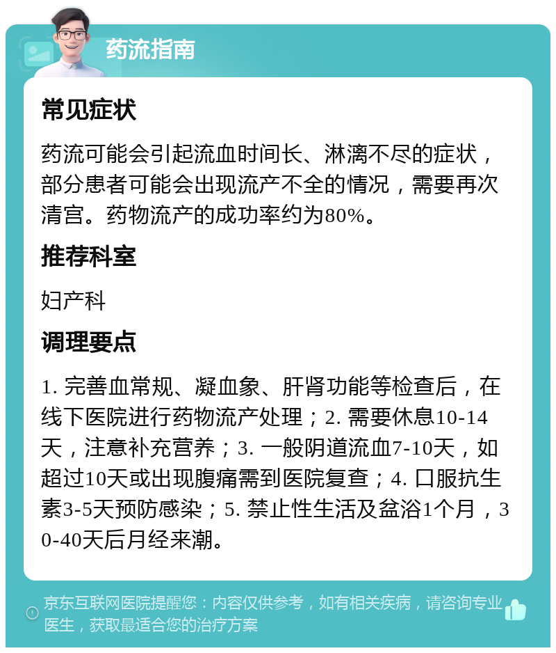 药流指南 常见症状 药流可能会引起流血时间长、淋漓不尽的症状，部分患者可能会出现流产不全的情况，需要再次清宫。药物流产的成功率约为80%。 推荐科室 妇产科 调理要点 1. 完善血常规、凝血象、肝肾功能等检查后，在线下医院进行药物流产处理；2. 需要休息10-14天，注意补充营养；3. 一般阴道流血7-10天，如超过10天或出现腹痛需到医院复查；4. 口服抗生素3-5天预防感染；5. 禁止性生活及盆浴1个月，30-40天后月经来潮。