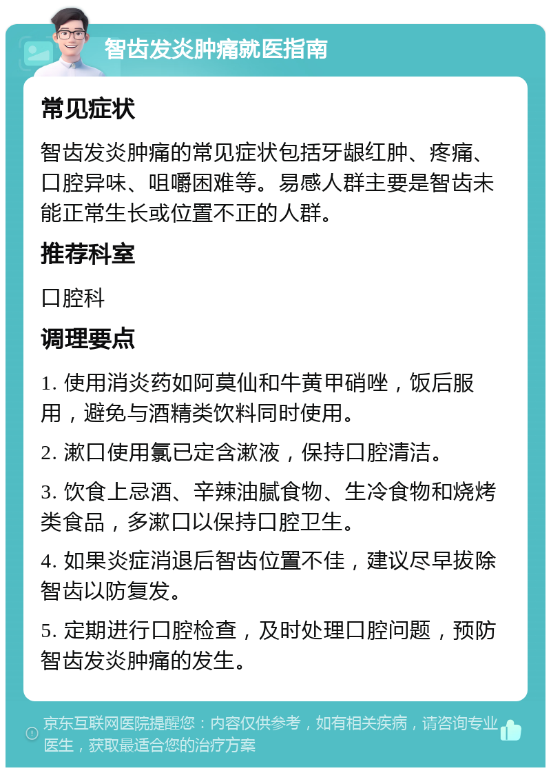 智齿发炎肿痛就医指南 常见症状 智齿发炎肿痛的常见症状包括牙龈红肿、疼痛、口腔异味、咀嚼困难等。易感人群主要是智齿未能正常生长或位置不正的人群。 推荐科室 口腔科 调理要点 1. 使用消炎药如阿莫仙和牛黄甲硝唑，饭后服用，避免与酒精类饮料同时使用。 2. 漱口使用氯已定含漱液，保持口腔清洁。 3. 饮食上忌酒、辛辣油腻食物、生冷食物和烧烤类食品，多漱口以保持口腔卫生。 4. 如果炎症消退后智齿位置不佳，建议尽早拔除智齿以防复发。 5. 定期进行口腔检查，及时处理口腔问题，预防智齿发炎肿痛的发生。