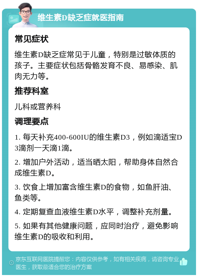 维生素D缺乏症就医指南 常见症状 维生素D缺乏症常见于儿童，特别是过敏体质的孩子。主要症状包括骨骼发育不良、易感染、肌肉无力等。 推荐科室 儿科或营养科 调理要点 1. 每天补充400-600IU的维生素D3，例如滴适宝D3滴剂一天滴1滴。 2. 增加户外活动，适当晒太阳，帮助身体自然合成维生素D。 3. 饮食上增加富含维生素D的食物，如鱼肝油、鱼类等。 4. 定期复查血液维生素D水平，调整补充剂量。 5. 如果有其他健康问题，应同时治疗，避免影响维生素D的吸收和利用。