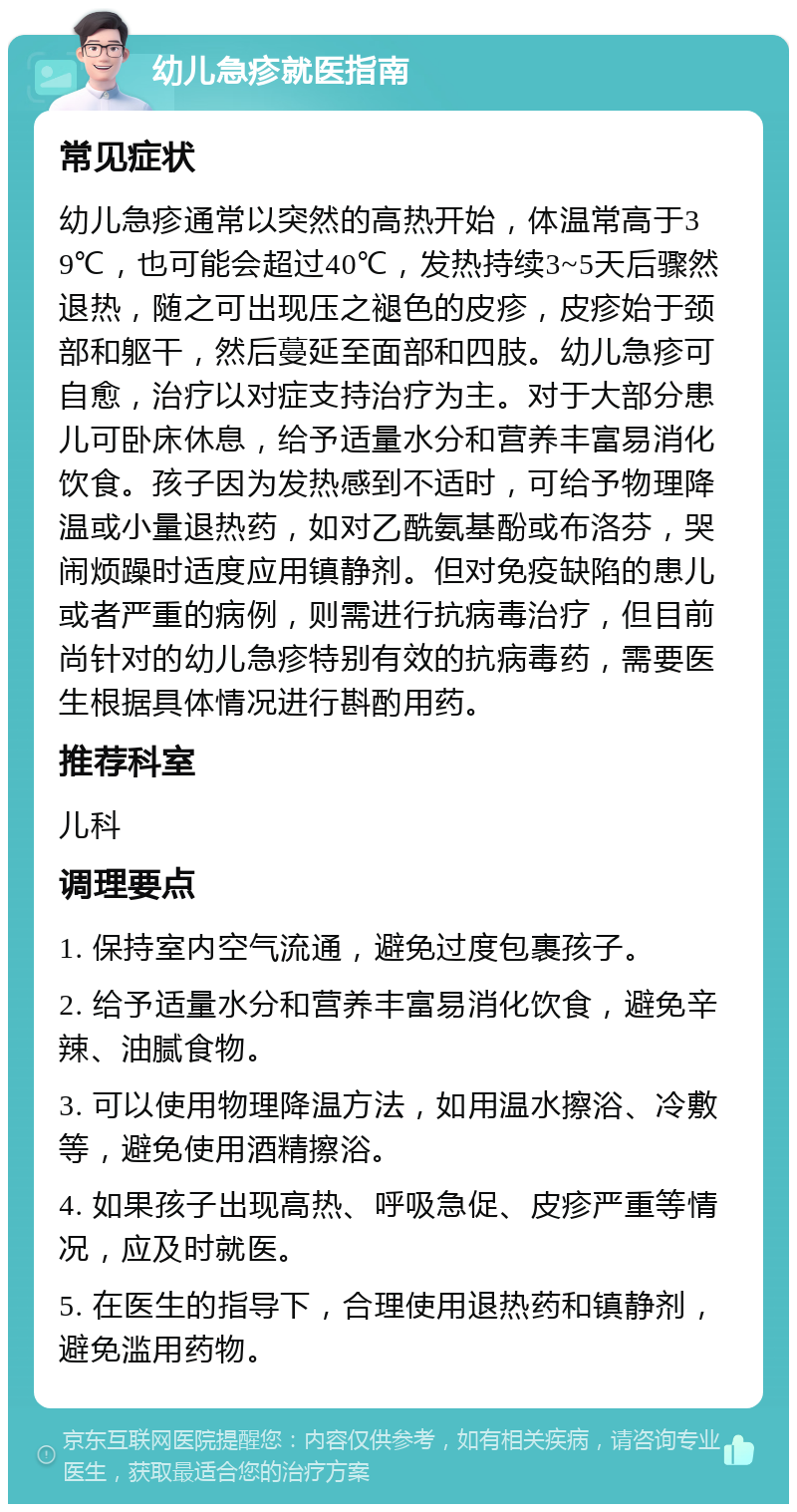 幼儿急疹就医指南 常见症状 幼儿急疹通常以突然的高热开始，体温常高于39℃，也可能会超过40℃，发热持续3~5天后骤然退热，随之可出现压之褪色的皮疹，皮疹始于颈部和躯干，然后蔓延至面部和四肢。幼儿急疹可自愈，治疗以对症支持治疗为主。对于大部分患儿可卧床休息，给予适量水分和营养丰富易消化饮食。孩子因为发热感到不适时，可给予物理降温或小量退热药，如对乙酰氨基酚或布洛芬，哭闹烦躁时适度应用镇静剂。但对免疫缺陷的患儿或者严重的病例，则需进行抗病毒治疗，但目前尚针对的幼儿急疹特别有效的抗病毒药，需要医生根据具体情况进行斟酌用药。 推荐科室 儿科 调理要点 1. 保持室内空气流通，避免过度包裹孩子。 2. 给予适量水分和营养丰富易消化饮食，避免辛辣、油腻食物。 3. 可以使用物理降温方法，如用温水擦浴、冷敷等，避免使用酒精擦浴。 4. 如果孩子出现高热、呼吸急促、皮疹严重等情况，应及时就医。 5. 在医生的指导下，合理使用退热药和镇静剂，避免滥用药物。