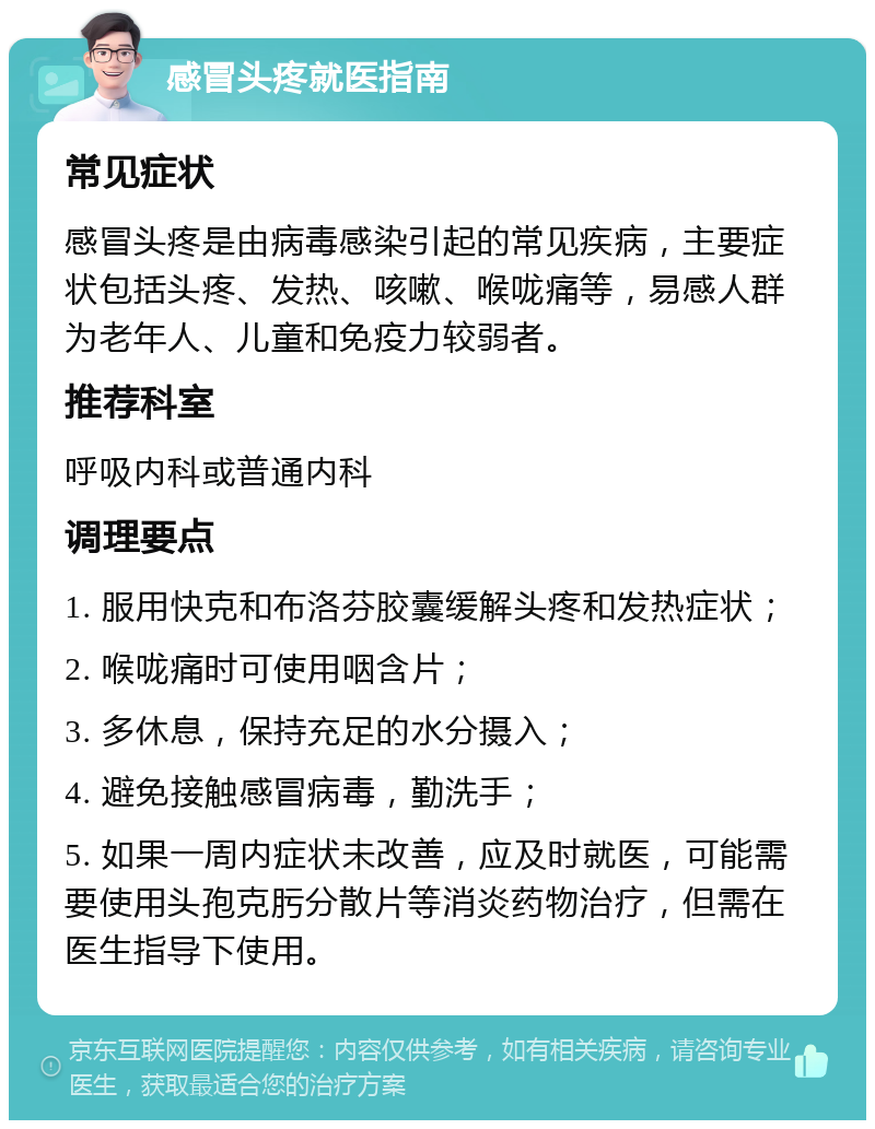 感冒头疼就医指南 常见症状 感冒头疼是由病毒感染引起的常见疾病，主要症状包括头疼、发热、咳嗽、喉咙痛等，易感人群为老年人、儿童和免疫力较弱者。 推荐科室 呼吸内科或普通内科 调理要点 1. 服用快克和布洛芬胶囊缓解头疼和发热症状； 2. 喉咙痛时可使用咽含片； 3. 多休息，保持充足的水分摄入； 4. 避免接触感冒病毒，勤洗手； 5. 如果一周内症状未改善，应及时就医，可能需要使用头孢克肟分散片等消炎药物治疗，但需在医生指导下使用。