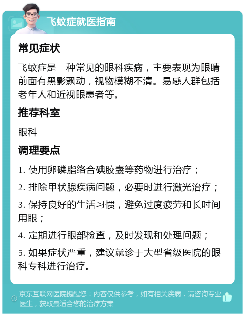 飞蚊症就医指南 常见症状 飞蚊症是一种常见的眼科疾病，主要表现为眼睛前面有黑影飘动，视物模糊不清。易感人群包括老年人和近视眼患者等。 推荐科室 眼科 调理要点 1. 使用卵磷脂络合碘胶囊等药物进行治疗； 2. 排除甲状腺疾病问题，必要时进行激光治疗； 3. 保持良好的生活习惯，避免过度疲劳和长时间用眼； 4. 定期进行眼部检查，及时发现和处理问题； 5. 如果症状严重，建议就诊于大型省级医院的眼科专科进行治疗。