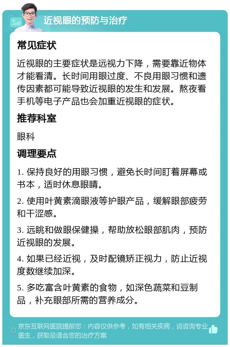 近视眼的预防与治疗 常见症状 近视眼的主要症状是远视力下降，需要靠近物体才能看清。长时间用眼过度、不良用眼习惯和遗传因素都可能导致近视眼的发生和发展。熬夜看手机等电子产品也会加重近视眼的症状。 推荐科室 眼科 调理要点 1. 保持良好的用眼习惯，避免长时间盯着屏幕或书本，适时休息眼睛。 2. 使用叶黄素滴眼液等护眼产品，缓解眼部疲劳和干涩感。 3. 远眺和做眼保健操，帮助放松眼部肌肉，预防近视眼的发展。 4. 如果已经近视，及时配镜矫正视力，防止近视度数继续加深。 5. 多吃富含叶黄素的食物，如深色蔬菜和豆制品，补充眼部所需的营养成分。