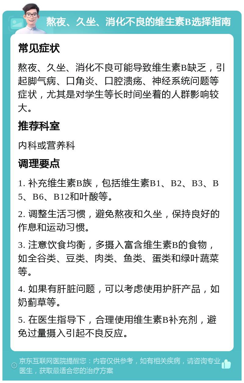 熬夜、久坐、消化不良的维生素B选择指南 常见症状 熬夜、久坐、消化不良可能导致维生素B缺乏，引起脚气病、口角炎、口腔溃疡、神经系统问题等症状，尤其是对学生等长时间坐着的人群影响较大。 推荐科室 内科或营养科 调理要点 1. 补充维生素B族，包括维生素B1、B2、B3、B5、B6、B12和叶酸等。 2. 调整生活习惯，避免熬夜和久坐，保持良好的作息和运动习惯。 3. 注意饮食均衡，多摄入富含维生素B的食物，如全谷类、豆类、肉类、鱼类、蛋类和绿叶蔬菜等。 4. 如果有肝脏问题，可以考虑使用护肝产品，如奶蓟草等。 5. 在医生指导下，合理使用维生素B补充剂，避免过量摄入引起不良反应。