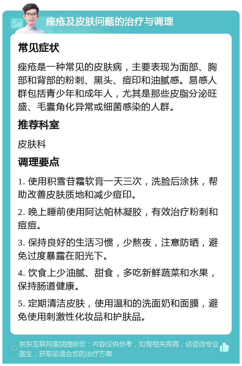 痤疮及皮肤问题的治疗与调理 常见症状 痤疮是一种常见的皮肤病，主要表现为面部、胸部和背部的粉刺、黑头、痘印和油腻感。易感人群包括青少年和成年人，尤其是那些皮脂分泌旺盛、毛囊角化异常或细菌感染的人群。 推荐科室 皮肤科 调理要点 1. 使用积雪苷霜软膏一天三次，洗脸后涂抹，帮助改善皮肤质地和减少痘印。 2. 晚上睡前使用阿达帕林凝胶，有效治疗粉刺和痘痘。 3. 保持良好的生活习惯，少熬夜，注意防晒，避免过度暴露在阳光下。 4. 饮食上少油腻、甜食，多吃新鲜蔬菜和水果，保持肠道健康。 5. 定期清洁皮肤，使用温和的洗面奶和面膜，避免使用刺激性化妆品和护肤品。