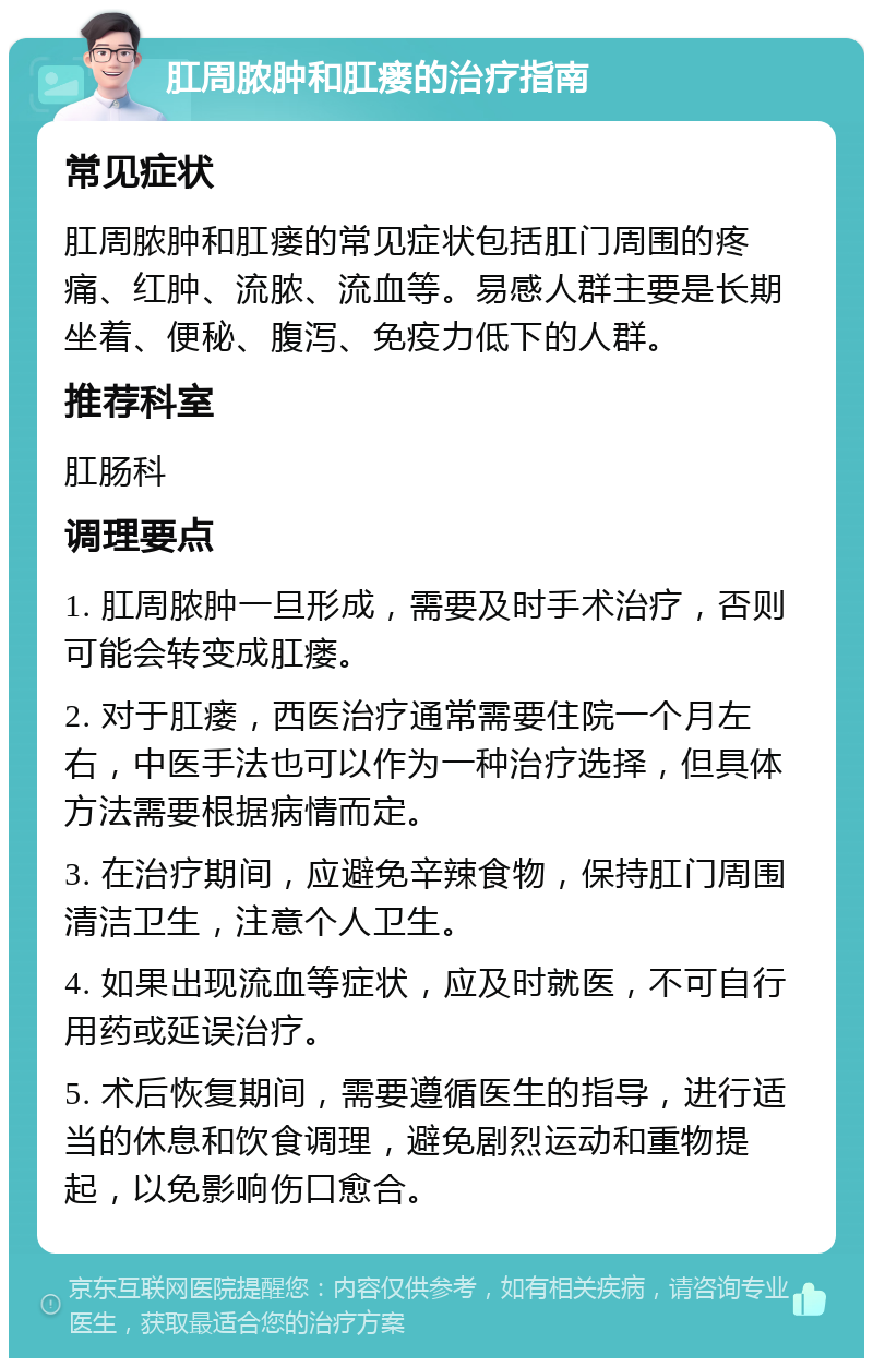 肛周脓肿和肛瘘的治疗指南 常见症状 肛周脓肿和肛瘘的常见症状包括肛门周围的疼痛、红肿、流脓、流血等。易感人群主要是长期坐着、便秘、腹泻、免疫力低下的人群。 推荐科室 肛肠科 调理要点 1. 肛周脓肿一旦形成，需要及时手术治疗，否则可能会转变成肛瘘。 2. 对于肛瘘，西医治疗通常需要住院一个月左右，中医手法也可以作为一种治疗选择，但具体方法需要根据病情而定。 3. 在治疗期间，应避免辛辣食物，保持肛门周围清洁卫生，注意个人卫生。 4. 如果出现流血等症状，应及时就医，不可自行用药或延误治疗。 5. 术后恢复期间，需要遵循医生的指导，进行适当的休息和饮食调理，避免剧烈运动和重物提起，以免影响伤口愈合。