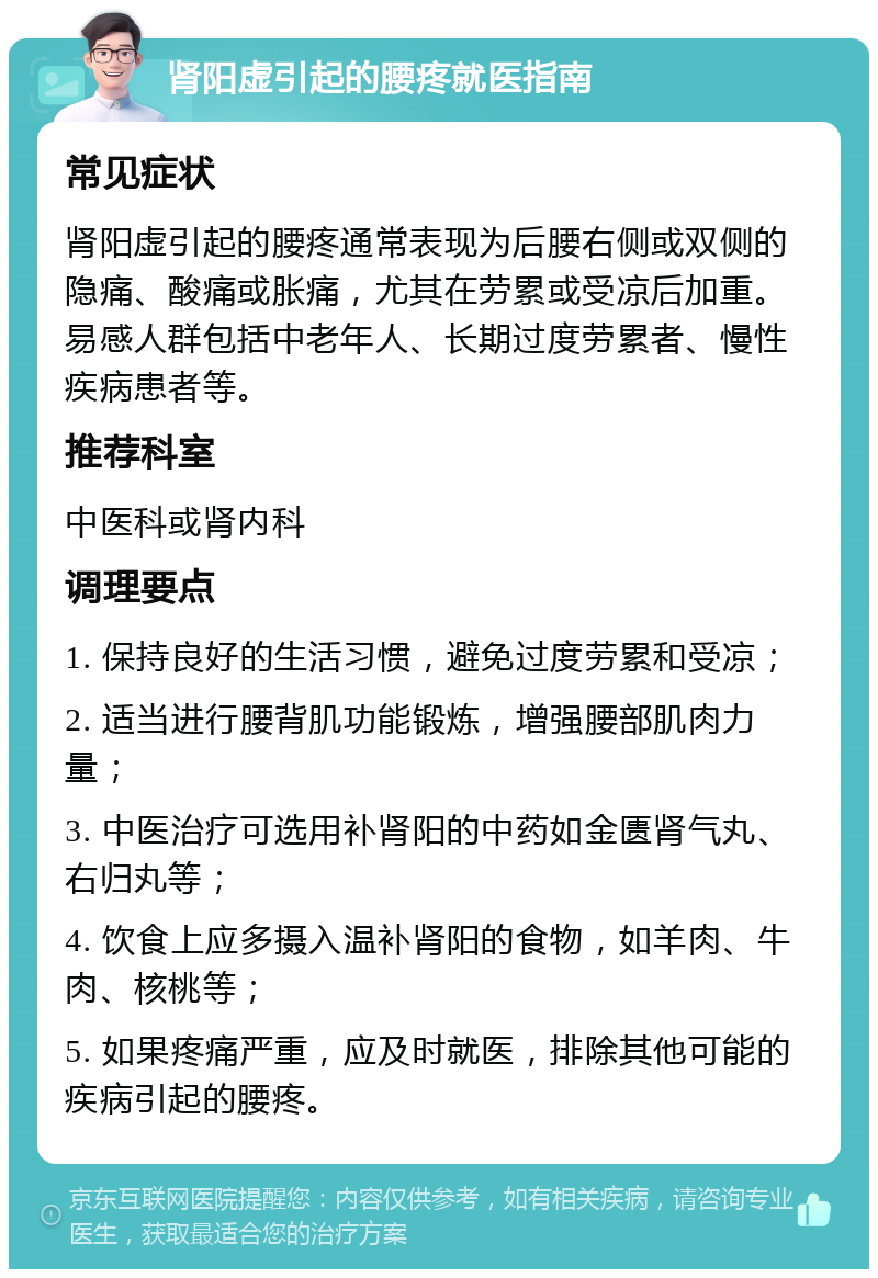 肾阳虚引起的腰疼就医指南 常见症状 肾阳虚引起的腰疼通常表现为后腰右侧或双侧的隐痛、酸痛或胀痛，尤其在劳累或受凉后加重。易感人群包括中老年人、长期过度劳累者、慢性疾病患者等。 推荐科室 中医科或肾内科 调理要点 1. 保持良好的生活习惯，避免过度劳累和受凉； 2. 适当进行腰背肌功能锻炼，增强腰部肌肉力量； 3. 中医治疗可选用补肾阳的中药如金匮肾气丸、右归丸等； 4. 饮食上应多摄入温补肾阳的食物，如羊肉、牛肉、核桃等； 5. 如果疼痛严重，应及时就医，排除其他可能的疾病引起的腰疼。