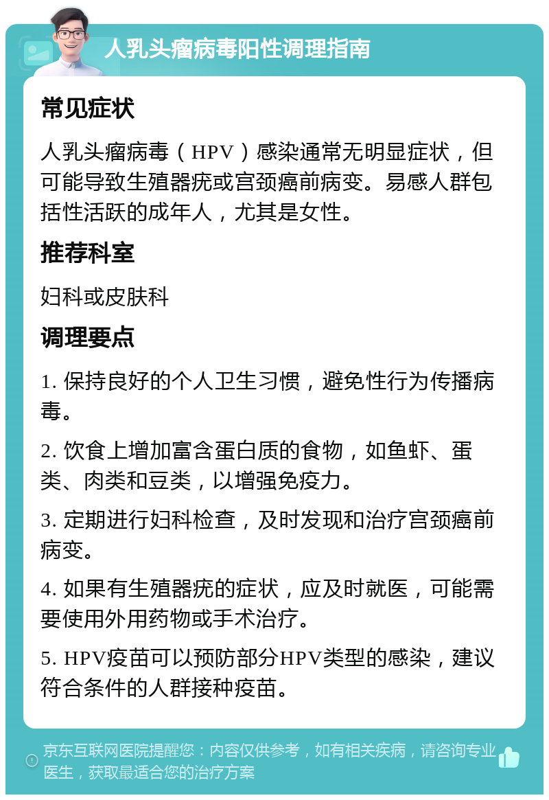 人乳头瘤病毒阳性调理指南 常见症状 人乳头瘤病毒（HPV）感染通常无明显症状，但可能导致生殖器疣或宫颈癌前病变。易感人群包括性活跃的成年人，尤其是女性。 推荐科室 妇科或皮肤科 调理要点 1. 保持良好的个人卫生习惯，避免性行为传播病毒。 2. 饮食上增加富含蛋白质的食物，如鱼虾、蛋类、肉类和豆类，以增强免疫力。 3. 定期进行妇科检查，及时发现和治疗宫颈癌前病变。 4. 如果有生殖器疣的症状，应及时就医，可能需要使用外用药物或手术治疗。 5. HPV疫苗可以预防部分HPV类型的感染，建议符合条件的人群接种疫苗。