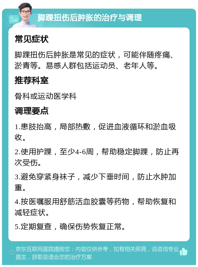 脚踝扭伤后肿胀的治疗与调理 常见症状 脚踝扭伤后肿胀是常见的症状，可能伴随疼痛、淤青等。易感人群包括运动员、老年人等。 推荐科室 骨科或运动医学科 调理要点 1.患肢抬高，局部热敷，促进血液循环和淤血吸收。 2.使用护踝，至少4-6周，帮助稳定脚踝，防止再次受伤。 3.避免穿紧身袜子，减少下垂时间，防止水肿加重。 4.按医嘱服用舒筋活血胶囊等药物，帮助恢复和减轻症状。 5.定期复查，确保伤势恢复正常。