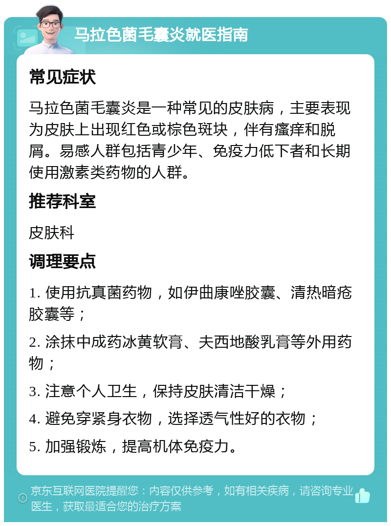 马拉色菌毛囊炎就医指南 常见症状 马拉色菌毛囊炎是一种常见的皮肤病，主要表现为皮肤上出现红色或棕色斑块，伴有瘙痒和脱屑。易感人群包括青少年、免疫力低下者和长期使用激素类药物的人群。 推荐科室 皮肤科 调理要点 1. 使用抗真菌药物，如伊曲康唑胶囊、清热暗疮胶囊等； 2. 涂抹中成药冰黄软膏、夫西地酸乳膏等外用药物； 3. 注意个人卫生，保持皮肤清洁干燥； 4. 避免穿紧身衣物，选择透气性好的衣物； 5. 加强锻炼，提高机体免疫力。