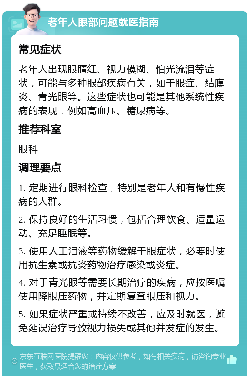 老年人眼部问题就医指南 常见症状 老年人出现眼睛红、视力模糊、怕光流泪等症状，可能与多种眼部疾病有关，如干眼症、结膜炎、青光眼等。这些症状也可能是其他系统性疾病的表现，例如高血压、糖尿病等。 推荐科室 眼科 调理要点 1. 定期进行眼科检查，特别是老年人和有慢性疾病的人群。 2. 保持良好的生活习惯，包括合理饮食、适量运动、充足睡眠等。 3. 使用人工泪液等药物缓解干眼症状，必要时使用抗生素或抗炎药物治疗感染或炎症。 4. 对于青光眼等需要长期治疗的疾病，应按医嘱使用降眼压药物，并定期复查眼压和视力。 5. 如果症状严重或持续不改善，应及时就医，避免延误治疗导致视力损失或其他并发症的发生。