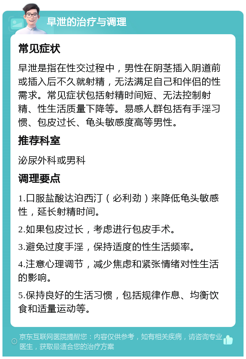 早泄的治疗与调理 常见症状 早泄是指在性交过程中，男性在阴茎插入阴道前或插入后不久就射精，无法满足自己和伴侣的性需求。常见症状包括射精时间短、无法控制射精、性生活质量下降等。易感人群包括有手淫习惯、包皮过长、龟头敏感度高等男性。 推荐科室 泌尿外科或男科 调理要点 1.口服盐酸达泊西汀（必利劲）来降低龟头敏感性，延长射精时间。 2.如果包皮过长，考虑进行包皮手术。 3.避免过度手淫，保持适度的性生活频率。 4.注意心理调节，减少焦虑和紧张情绪对性生活的影响。 5.保持良好的生活习惯，包括规律作息、均衡饮食和适量运动等。