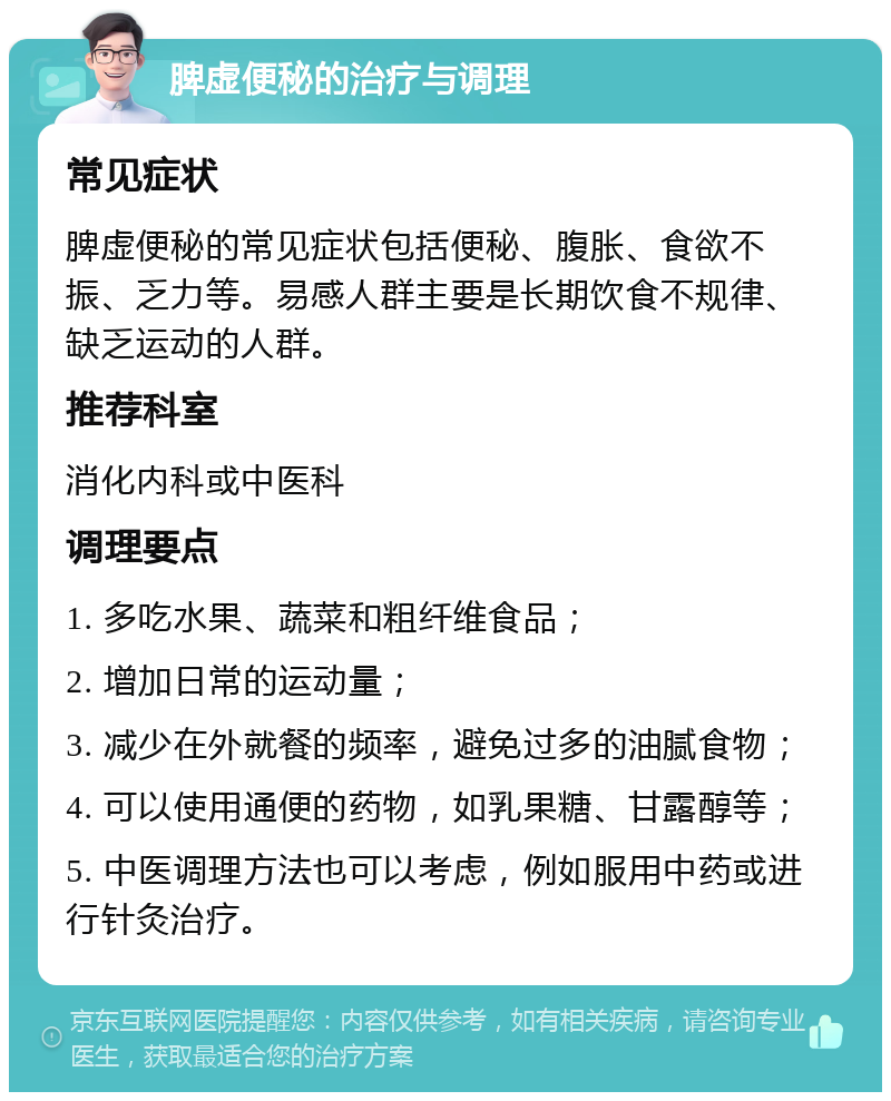 脾虚便秘的治疗与调理 常见症状 脾虚便秘的常见症状包括便秘、腹胀、食欲不振、乏力等。易感人群主要是长期饮食不规律、缺乏运动的人群。 推荐科室 消化内科或中医科 调理要点 1. 多吃水果、蔬菜和粗纤维食品； 2. 增加日常的运动量； 3. 减少在外就餐的频率，避免过多的油腻食物； 4. 可以使用通便的药物，如乳果糖、甘露醇等； 5. 中医调理方法也可以考虑，例如服用中药或进行针灸治疗。